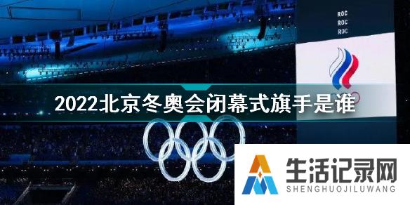 2022北京冬奥会闭幕式旗手是谁 2022北京冬奥会闭幕式旗手介绍